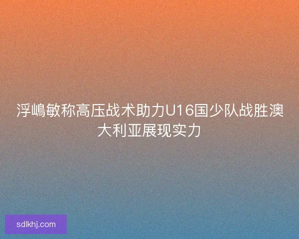 浮嶋敏称高压战术助力U16国少队战胜澳大利亚展现实力