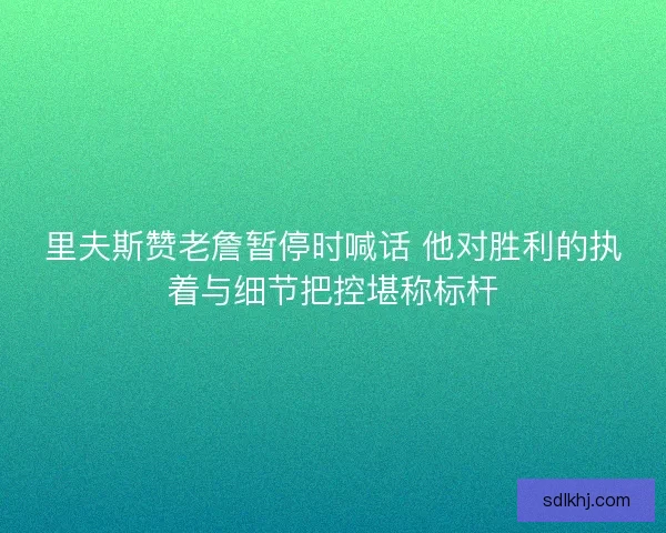 里夫斯赞老詹暂停时喊话 他对胜利的执着与细节把控堪称标杆