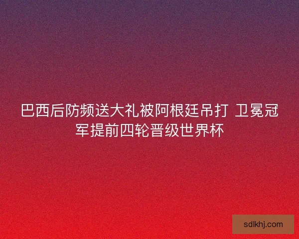巴西后防频送大礼被阿根廷吊打 卫冕冠军提前四轮晋级世界杯