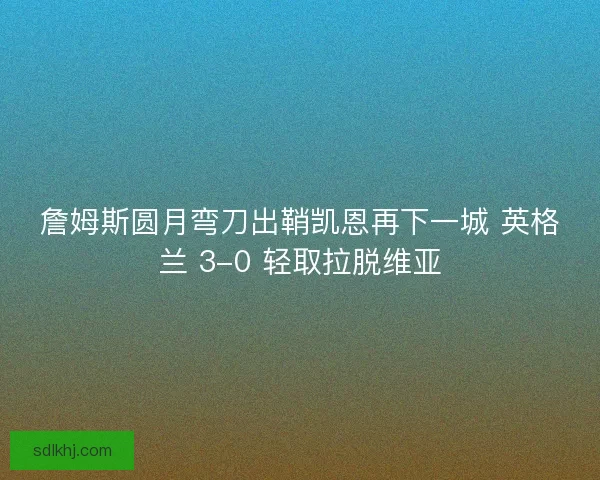 詹姆斯圆月弯刀出鞘凯恩再下一城 英格兰 3-0 轻取拉脱维亚