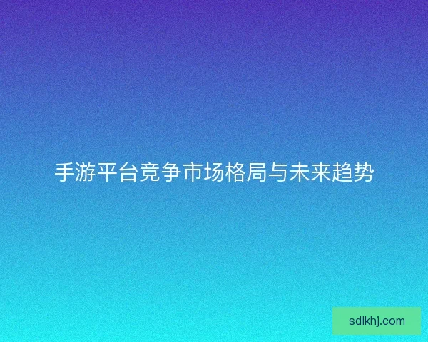 手游平台竞争市场格局与未来趋势