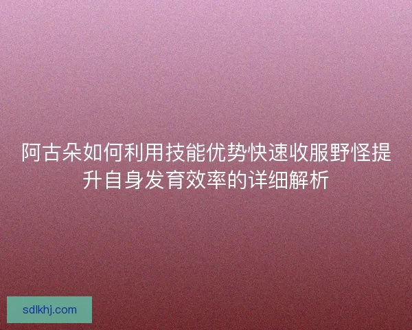 阿古朵如何利用技能优势快速收服野怪提升自身发育效率的详细解析 阿古朵如何利用技能优势快速收服野怪提升自身发育效率的详细解析