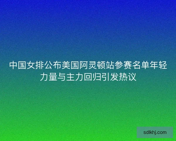 中国女排公布美国阿灵顿站参赛名单年轻力量与主力回归引发热议