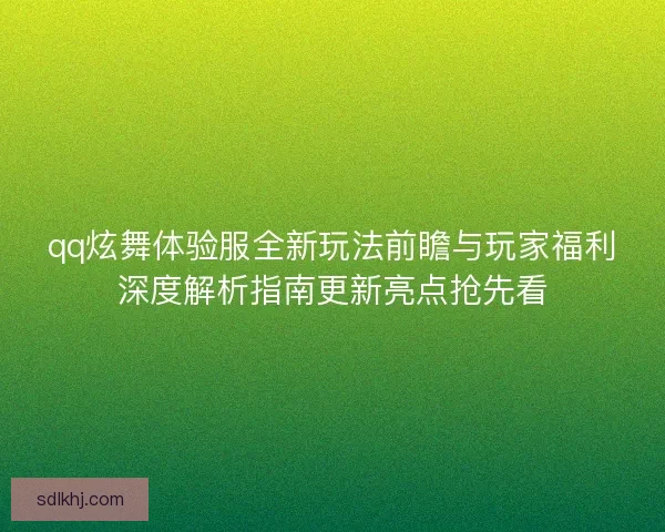 qq炫舞体验服全新玩法前瞻与玩家福利深度解析指南更新亮点抢先看
