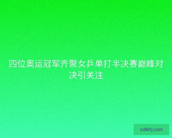 四位奥运冠军齐聚女乒单打半决赛巅峰对决引关注 四位奥运冠军齐聚女乒单打半决赛巅峰对决引关注