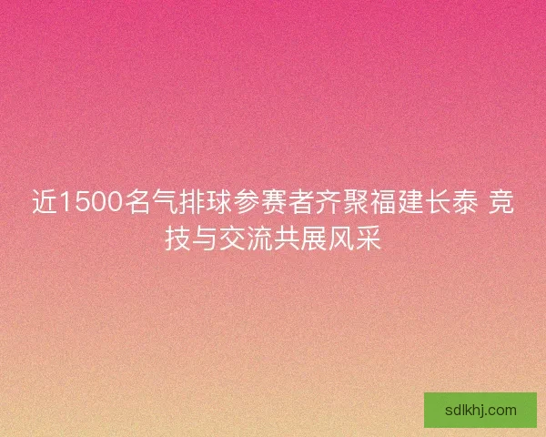 近1500名气排球参赛者齐聚福建长泰 竞技与交流共展风采