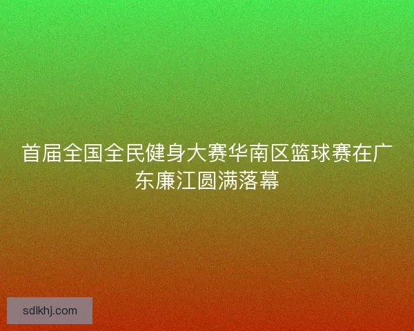 首届全国全民健身大赛华南区篮球赛在广东廉江圆满落幕