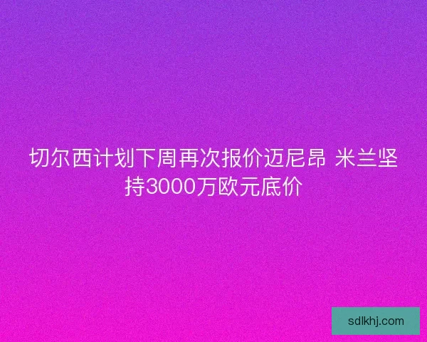 切尔西计划下周再次报价迈尼昂 米兰坚持3000万欧元底价