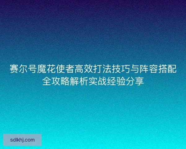 赛尔号魔花使者高效打法技巧与阵容搭配全攻略解析实战经验分享