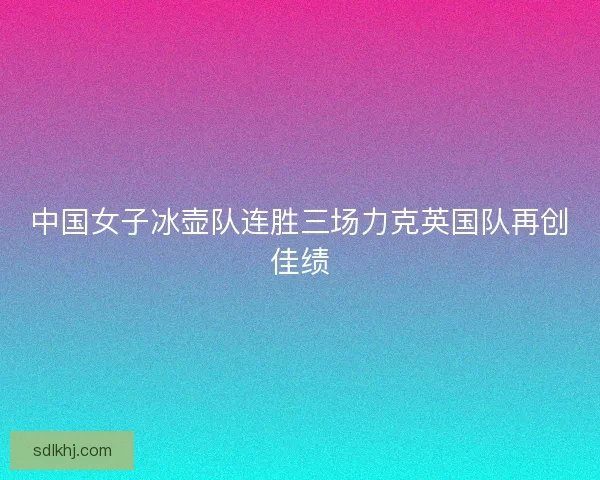 中国女子冰壶队连胜三场力克英国队再创佳绩 中国女子冰壶队连胜三场力克英国队再创佳绩