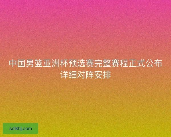 中国男篮亚洲杯预选赛完整赛程正式公布详细对阵安排