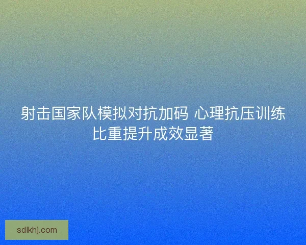 射击国家队模拟对抗加码 心理抗压训练比重提升成效显著 射击国家队模拟对抗加码 心理抗压训练比重提升成效显著
