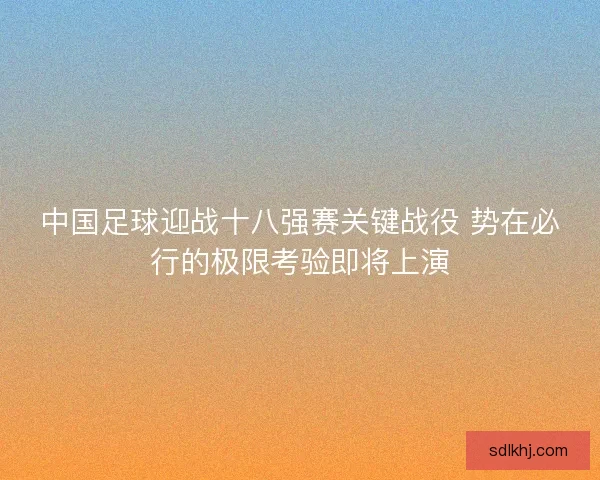 中国足球迎战十八强赛关键战役 势在必行的极限考验即将上演