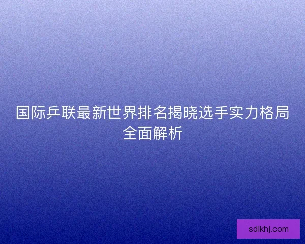 国际乒联最新世界排名揭晓选手实力格局全面解析