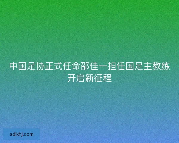 中国足协正式任命邵佳一担任国足主教练开启新征程 中国足协正式任命邵佳一担任国足主教练开启新征程