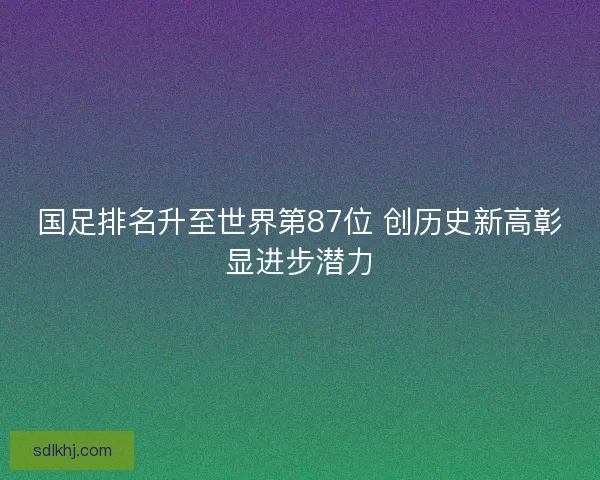 国足排名升至世界第87位 创历史新高彰显进步潜力 国足排名升至世界第87位 创历史新高彰显进步潜力