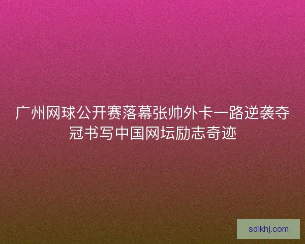 广州网球公开赛落幕张帅外卡一路逆袭夺冠书写中国网坛励志奇迹 广州网球公开赛落幕张帅外卡一路逆袭夺冠书写中国网坛励志奇迹
