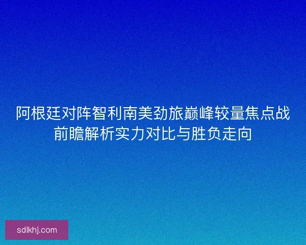阿根廷对阵智利南美劲旅巅峰较量焦点战前瞻解析实力对比与胜负走向 阿根廷对阵智利南美劲旅巅峰较量焦点战前瞻解析实力对比与胜负走向
