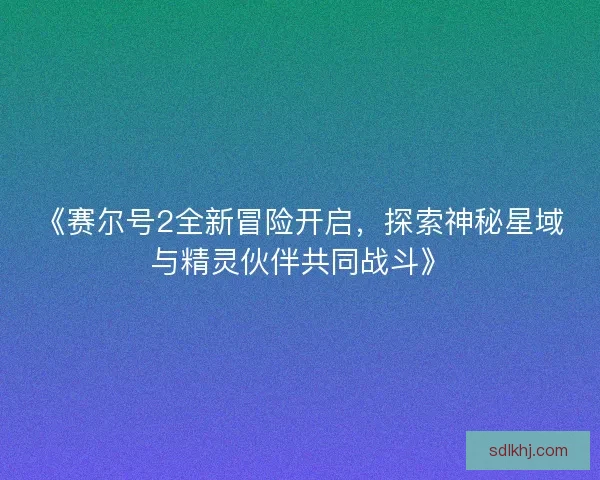 《赛尔号2全新冒险开启,探索神秘星域与精灵伙伴共同战斗》 《赛尔号2全新冒险开启,探索神秘星域与精灵伙伴共同战斗》